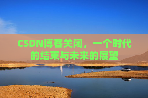 CSDN博客关闭，一个时代的结束与未来的展望